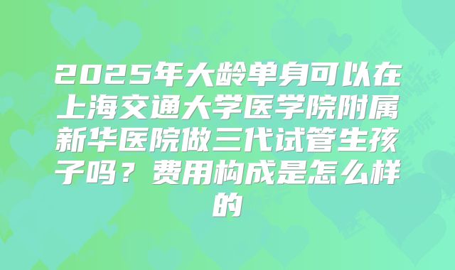 2025年大龄单身可以在上海交通大学医学院附属新华医院做三代试管生孩子吗?费用构成是怎么样的