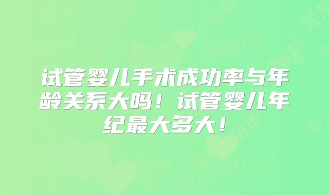 试管婴儿手术成功率与年龄关系大吗!试管婴儿年纪最大多大!