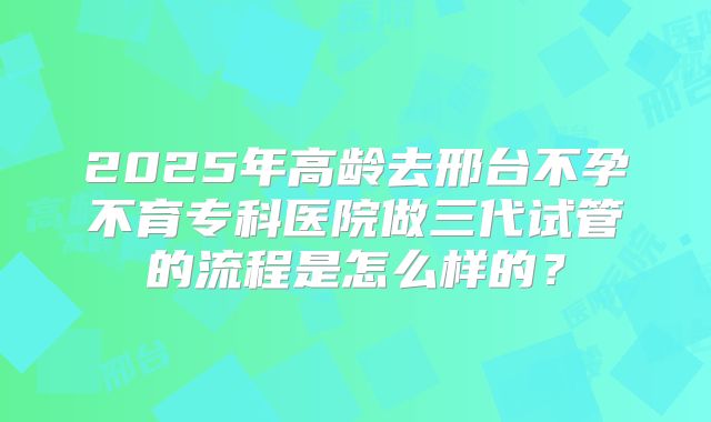 2025年高龄去邢台不孕不育专科医院做三代试管的流程是怎么样的?