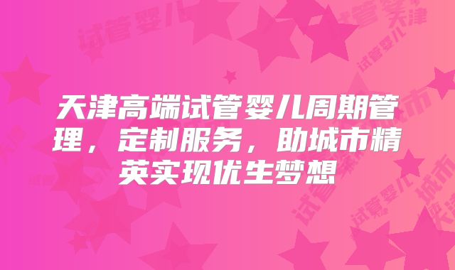 天津高端试管婴儿周期管理，定制服务，助城市精英实现优生梦想