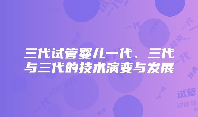 三代试管婴儿一代、三代与三代的技术演变与发展
