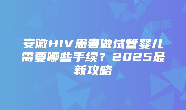 安徽HIV患者做试管婴儿需要哪些手续？2025最新攻略