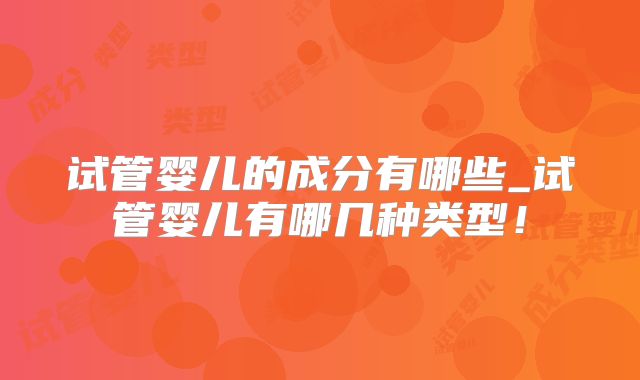 试管婴儿的成分有哪些_试管婴儿有哪几种类型！