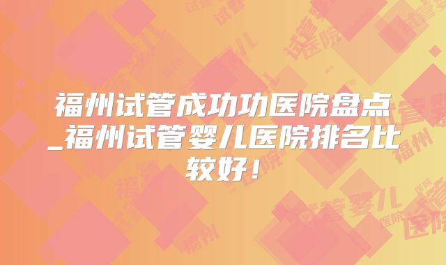 福州试管成功功医院盘点_福州试管婴儿医院排名比较好！
