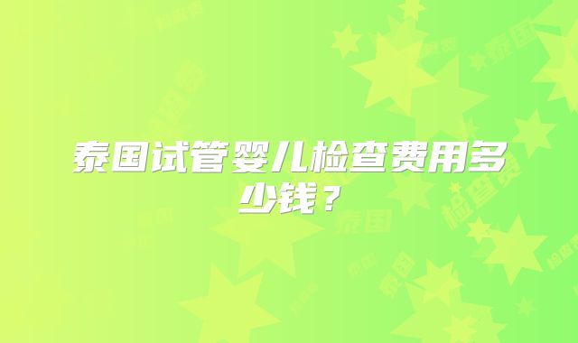 泰国试管婴儿检查费用多少钱？