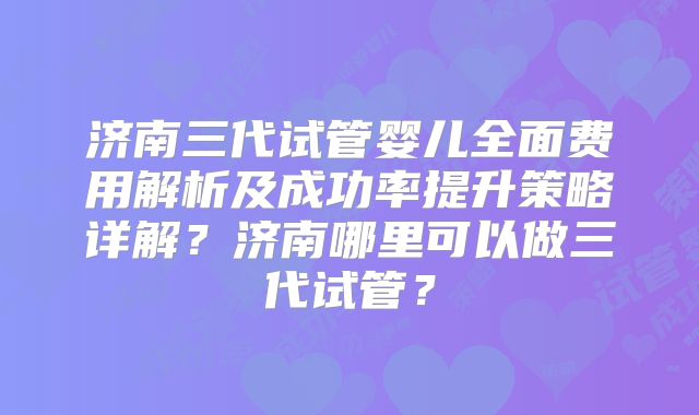 济南三代试管婴儿全面费用解析及成功率提升策略详解？济南哪里可以做三代试管？