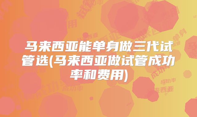 马来西亚能单身做三代试管选(马来西亚做试管成功率和费用)