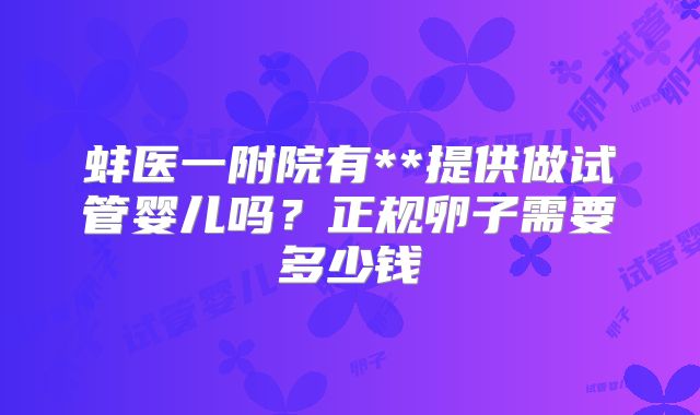 蚌医一附院有**提供做试管婴儿吗?正规卵子需要多少钱