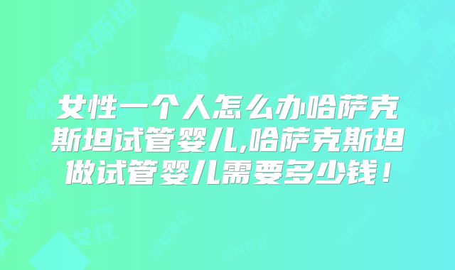 女性一个人怎么办哈萨克斯坦试管婴儿,哈萨克斯坦做试管婴儿需要多少钱！