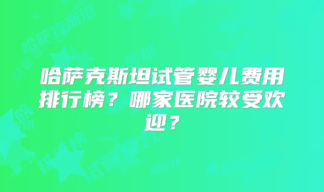 哈萨克斯坦试管婴儿费用排行榜?哪家医院较受欢迎?