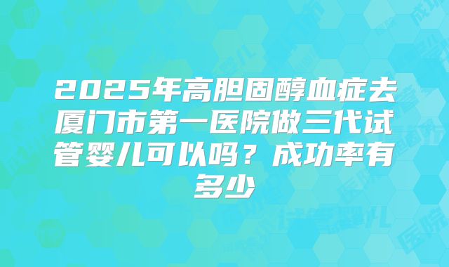 2025年高胆固醇血症去厦门市第一医院做三代试管婴儿可以吗?成功率有多少