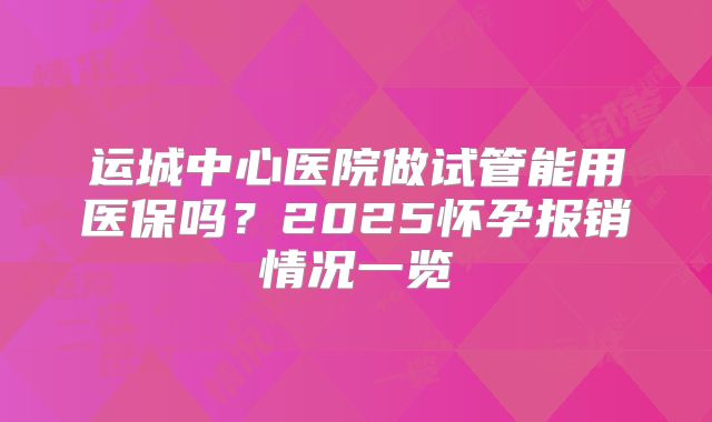 运城中心医院做试管能用医保吗?2025怀孕报销情况一览
