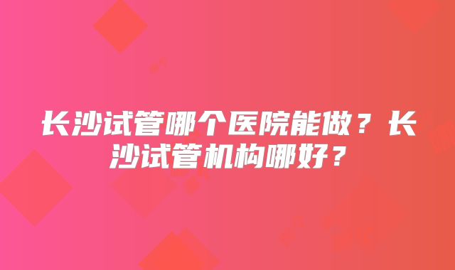 长沙试管哪个医院能做？长沙试管机构哪好？