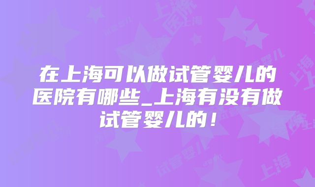 在上海可以做试管婴儿的医院有哪些_上海有没有做试管婴儿的！