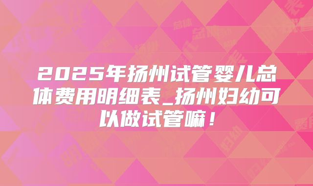 2025年扬州试管婴儿总体费用明细表_扬州妇幼可以做试管嘛！