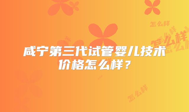 咸宁第三代试管婴儿技术价格怎么样？