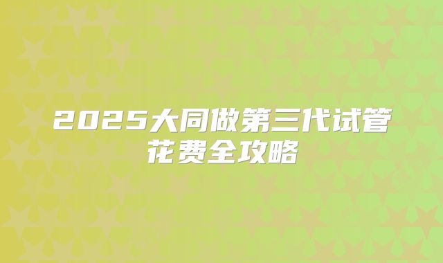 2025大同做第三代试管花费全攻略