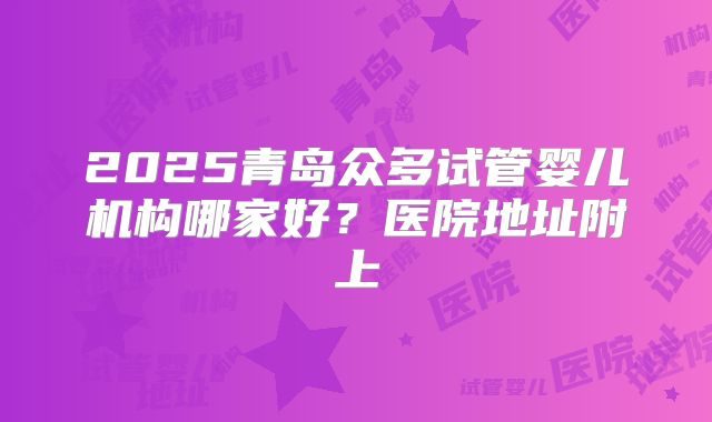 2025青岛众多试管婴儿机构哪家好？医院地址附上