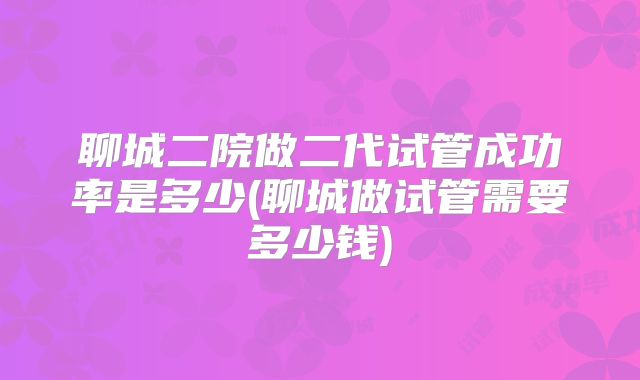 聊城二院做二代试管成功率是多少(聊城做试管需要多少钱)