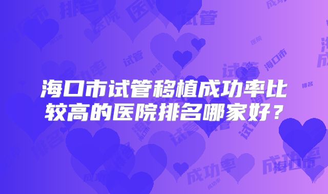 海口市试管移植成功率比较高的医院排名哪家好？