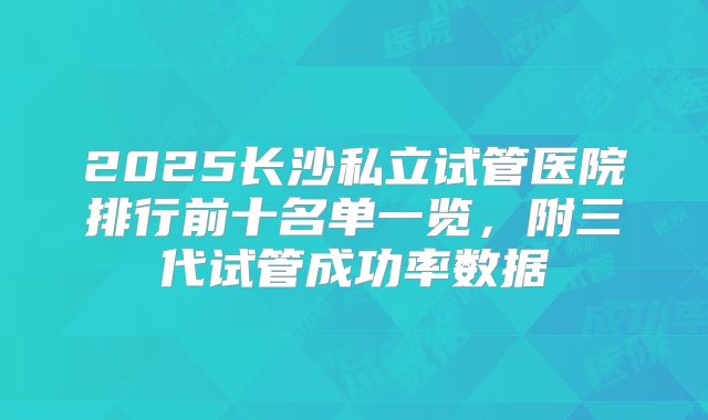 2025长沙私立试管医院排行前十名单一览，附三代试管成功率数据