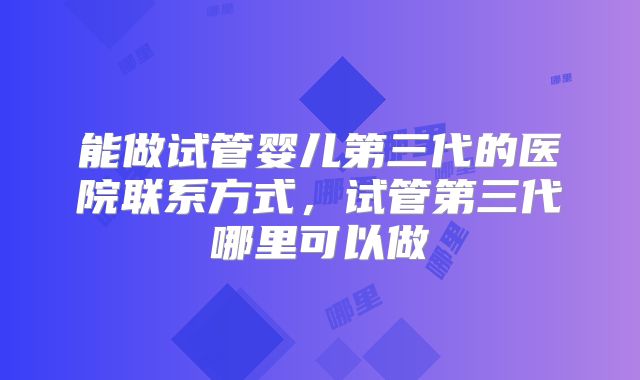 能做试管婴儿第三代的医院联系方式，试管第三代哪里可以做