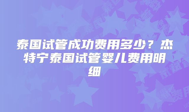 泰国试管成功费用多少？杰特宁泰国试管婴儿费用明细