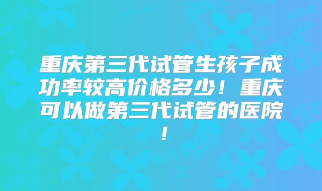 重庆第三代试管生孩子成功率较高价格多少！重庆可以做第三代试管的医院！