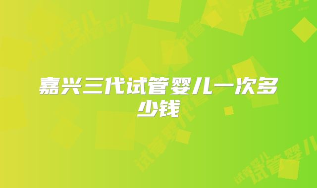 嘉兴三代试管婴儿一次多少钱