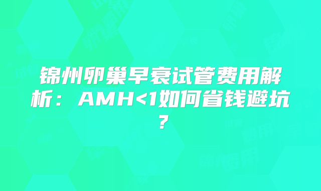 锦州卵巢早衰试管费用解析：AMH<1如何省钱避坑？