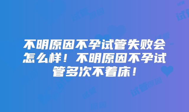 不明原因不孕试管失败会怎么样！不明原因不孕试管多次不着床！