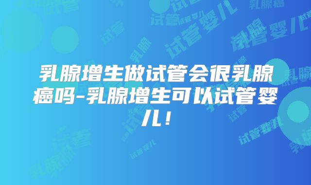 乳腺增生做试管会很乳腺癌吗-乳腺增生可以试管婴儿！