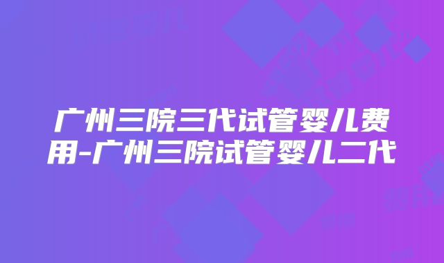 广州三院三代试管婴儿费用-广州三院试管婴儿二代