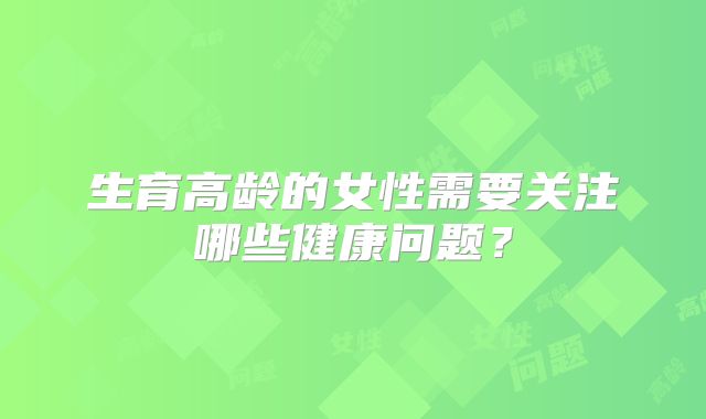 生育高龄的女性需要关注哪些健康问题？