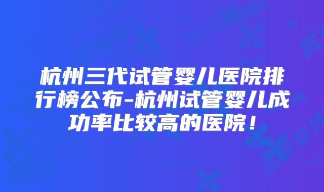 杭州三代试管婴儿医院排行榜公布-杭州试管婴儿成功率比较高的医院！