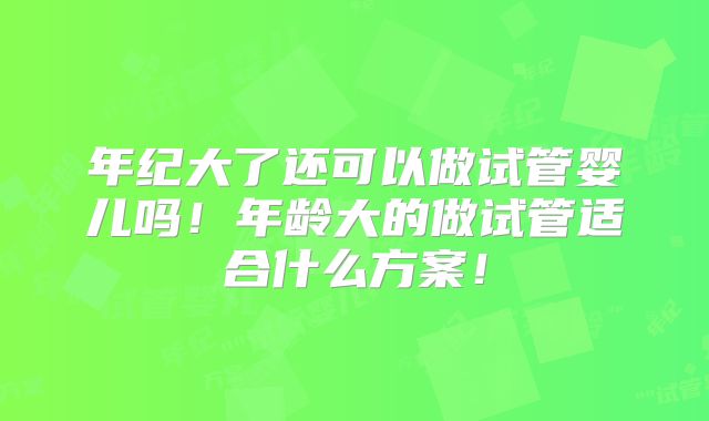 年纪大了还可以做试管婴儿吗!年龄大的做试管适合什么方案!