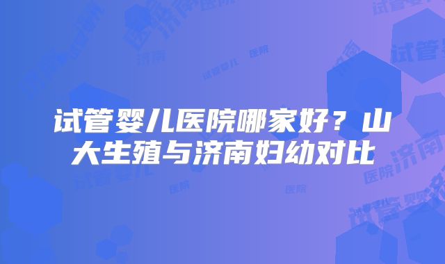 试管婴儿医院哪家好？山大生殖与济南妇幼对比