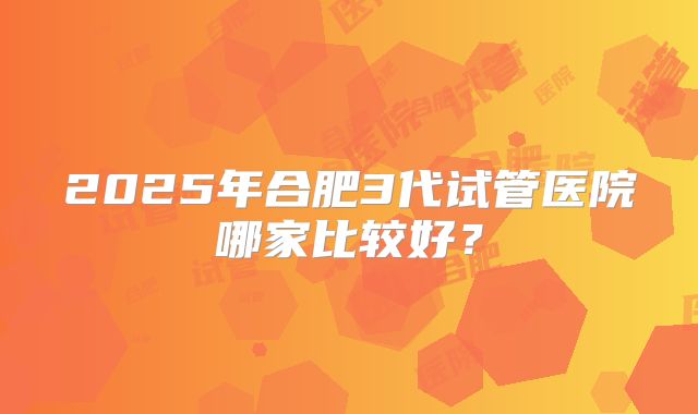2025年合肥3代试管医院哪家比较好?