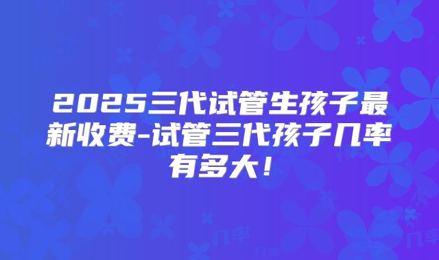 2025三代试管生孩子最新收费-试管三代孩子几率有多大！