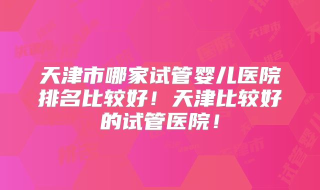天津市哪家试管婴儿医院排名比较好！天津比较好的试管医院！