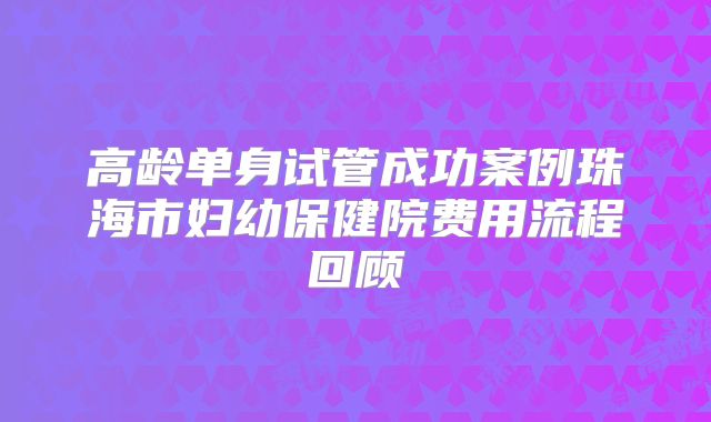 高龄单身试管成功案例珠海市妇幼保健院费用流程回顾