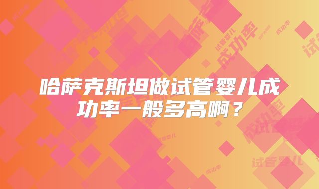 哈萨克斯坦做试管婴儿成功率一般多高啊?