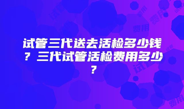 试管三代送去活检多少钱?三代试管活检费用多少?