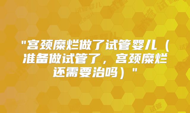 "宫颈糜烂做了试管婴儿(准备做试管了,宫颈糜烂还需要治吗)"