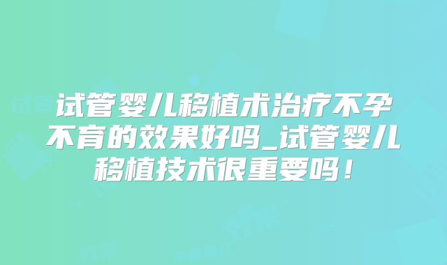 试管婴儿移植术治疗不孕不育的效果好吗_试管婴儿移植技术很重要吗！