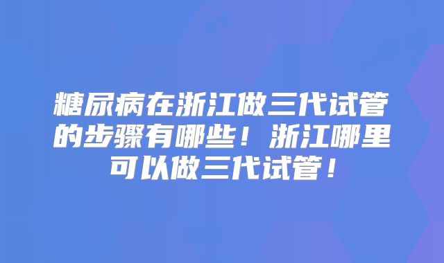 糖尿病在浙江做三代试管的步骤有哪些！浙江哪里可以做三代试管！