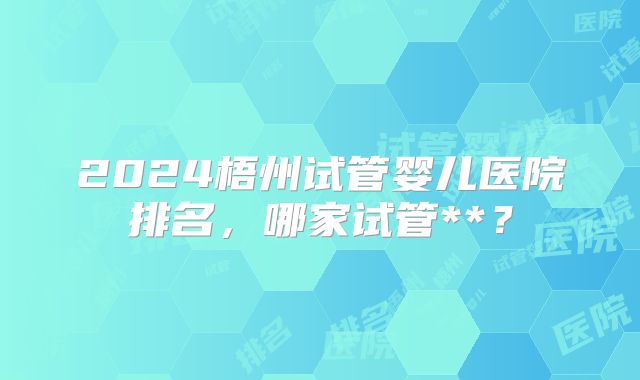2024梧州试管婴儿医院排名，哪家试管**？