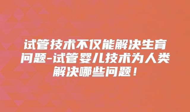 试管技术不仅能解决生育问题-试管婴儿技术为人类解决哪些问题！