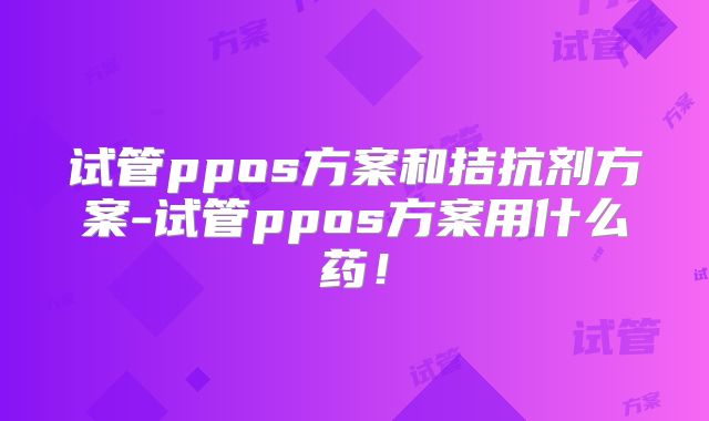 试管ppos方案和拮抗剂方案-试管ppos方案用什么药！
