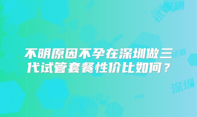 不明原因不孕在深圳做三代试管套餐性价比如何?